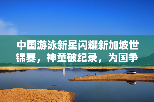 中国游泳新星闪耀新加坡世锦赛，神童破纪录，为国争光！