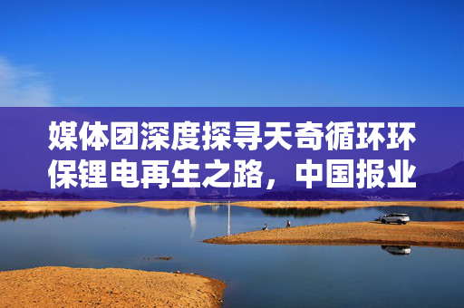 媒体团深度探寻天奇循环环保锂电再生之路，中国报业协会媒体团来访纪实