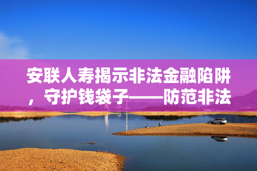 安联人寿揭示非法金融陷阱，守护钱袋子——防范非法金融宣传月活动启动