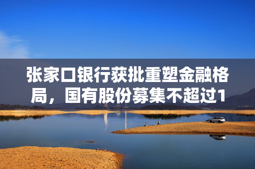 张家口银行获批重塑金融格局，国有股份募集不超过18亿股，开启新篇章