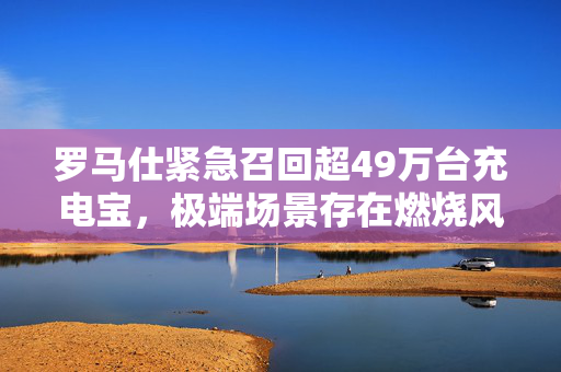 罗马仕紧急召回超49万台充电宝，极端场景存在燃烧风险，多所高校已警示