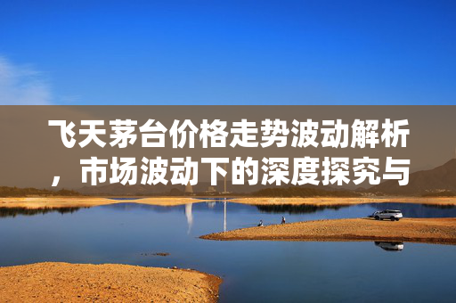 飞天茅台价格走势波动解析，市场波动下的深度探究与跳水趋势