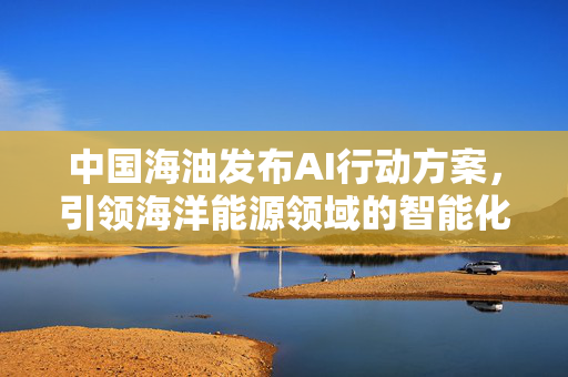 中国海油发布AI行动方案，引领海洋能源领域的智能化革新