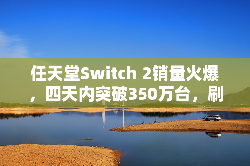 任天堂Switch 2销量火爆，四天内突破350万台，刷新纪录！供不应求！