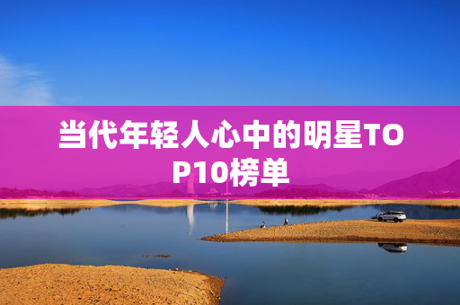 当代年轻人心中的明星TOP10榜单