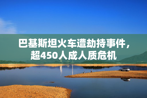 巴基斯坦火车遭劫持事件，超450人成人质危机