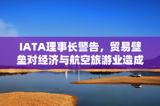 IATA理事长警告，贸易壁垒对经济与航空旅游业造成潜在损害