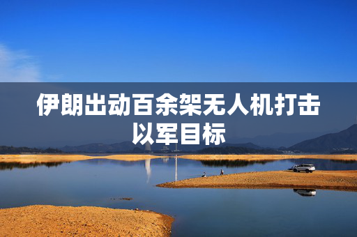 伊朗出动百余架无人机打击以军目标