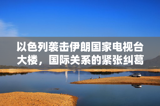 以色列袭击伊朗国家电视台大楼，国际关系的紧张纠葛