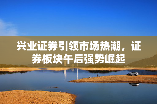 兴业证券引领市场热潮，证券板块午后强势崛起