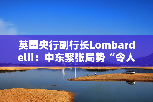 英国央行副行长Lombardelli：中东紧张局势“令人深感担忧”
