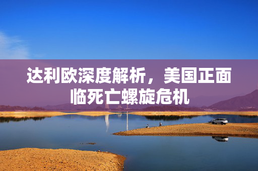 达利欧深度解析，美国正面临死亡螺旋危机