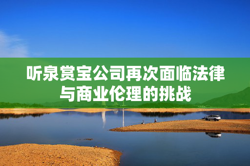 听泉赏宝公司再次面临法律与商业伦理的挑战