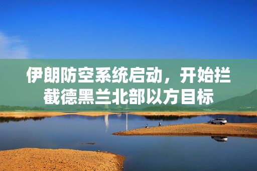 伊朗防空系统启动，开始拦截德黑兰北部以方目标