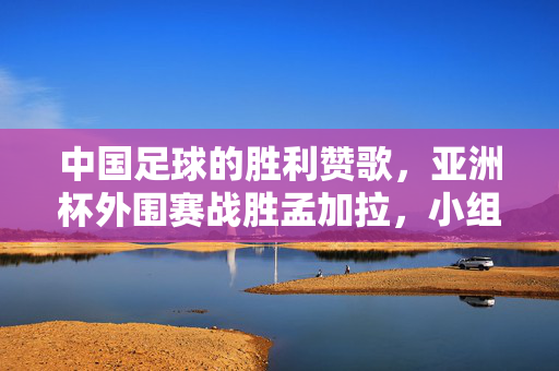 中国足球的胜利赞歌，亚洲杯外围赛战胜孟加拉，小组第一跃升之路