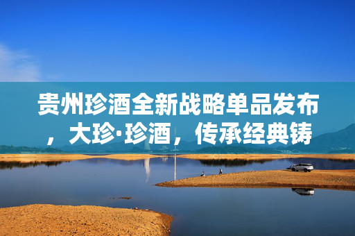 贵州珍酒全新战略单品发布，大珍·珍酒，传承经典铸就未来辉煌