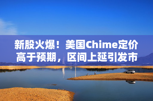 新股火爆！美国Chime定价高于预期，区间上延引发市场热议