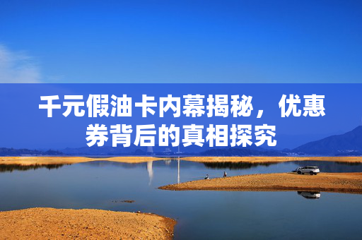 千元假油卡内幕揭秘，优惠券背后的真相探究