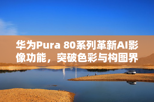 华为Pura 80系列革新AI影像功能，突破色彩与构图界限