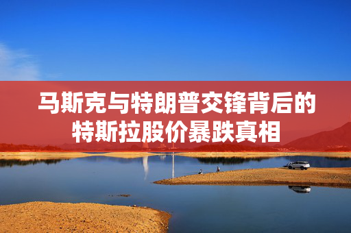马斯克与特朗普交锋背后的特斯拉股价暴跌真相
