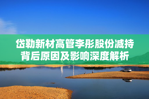 岱勒新材高管李彤股份减持背后原因及影响深度解析