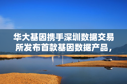 华大基因携手深圳数据交易所发布首款基因数据产品，开启精准医学数据市场化新篇章