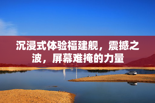 沉浸式体验福建舰，震撼之波，屏幕难掩的力量