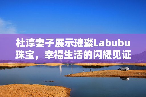 杜淳妻子展示璀璨Labubu珠宝，幸福生活的闪耀见证