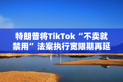 特朗普将TikTok“不卖就禁用”法案执行宽限期再延长90天