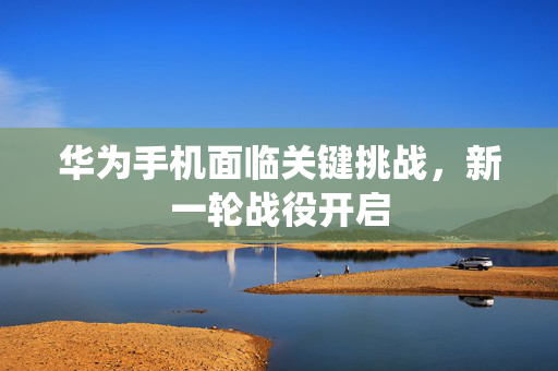 华为手机面临关键挑战，新一轮战役开启
