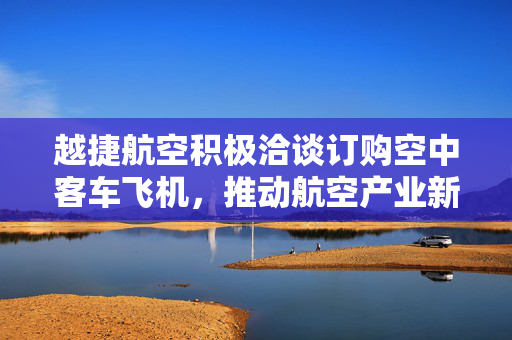 越捷航空积极洽谈订购空中客车飞机，推动航空产业新篇章开启