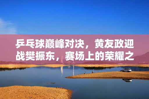 乒乓球巅峰对决，黄友政迎战樊振东，赛场上的荣耀之战