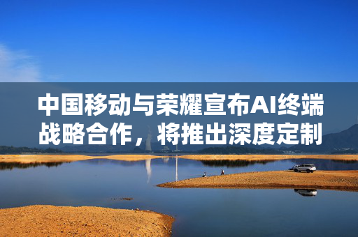 中国移动与荣耀宣布AI终端战略合作，将推出深度定制AI手机产品