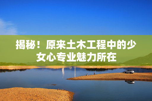 揭秘！原来土木工程中的少女心专业魅力所在