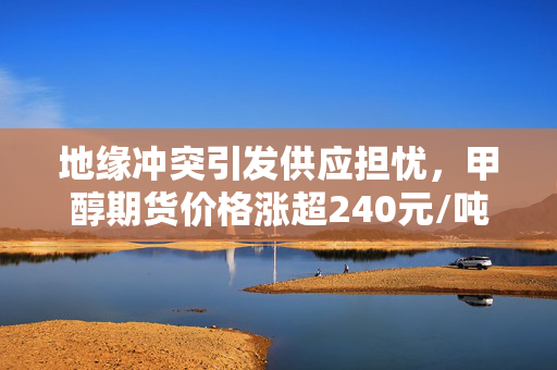 地缘冲突引发供应担忧，甲醇期货价格涨超240元/吨