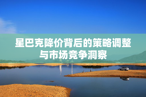星巴克降价背后的策略调整与市场竞争洞察