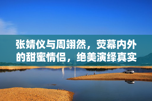 张婧仪与周翊然，荧幕内外的甜蜜情侣，绝美演绎真实情感流露
