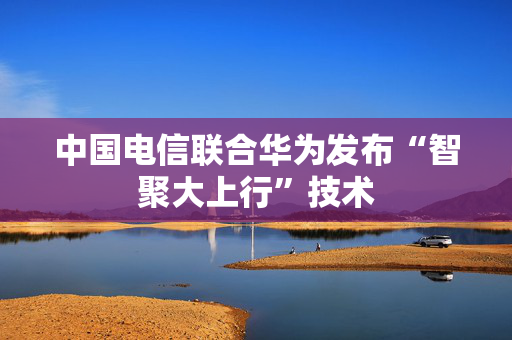 中国电信联合华为发布“智聚大上行”技术