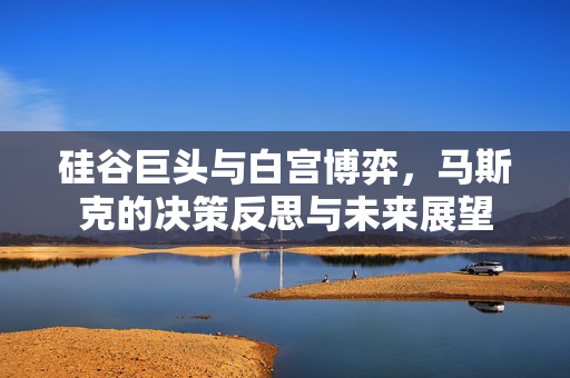 硅谷巨头与白宫博弈，马斯克的决策反思与未来展望