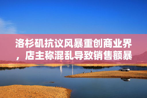 洛杉矶抗议风暴重创商业界，店主称混乱导致销售额暴跌