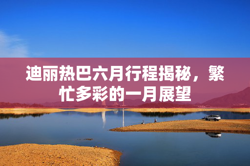 迪丽热巴六月行程揭秘，繁忙多彩的一月展望
