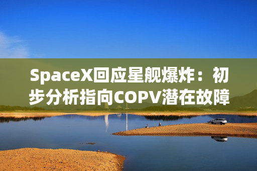SpaceX回应星舰爆炸：初步分析指向COPV潜在故障