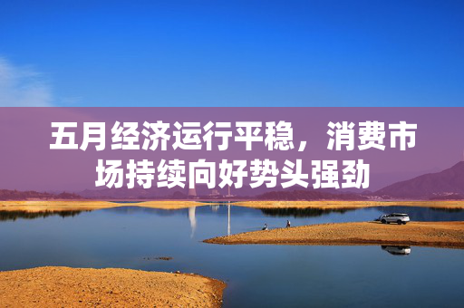 五月经济运行平稳，消费市场持续向好势头强劲