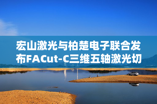 宏山激光与柏楚电子联合发布FACut-C三维五轴激光切割系统新品