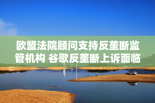 欧盟法院顾问支持反垄断监管机构 谷歌反垄断上诉面临关键失利