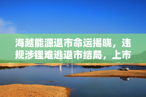 海越能源退市命运揭晓，违规涉锂难逃退市结局，上市之路终结