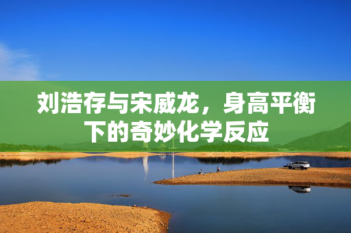 刘浩存与宋威龙，身高平衡下的奇妙化学反应