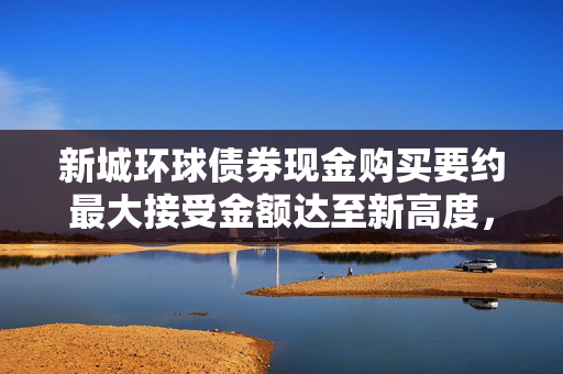 新城环球债券现金购买要约最大接受金额达至新高度，达至5000万美元