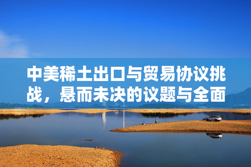中美稀土出口与贸易协议挑战，悬而未决的议题与全面协议的难题