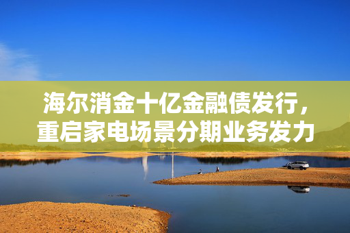 海尔消金十亿金融债发行，重启家电场景分期业务发力